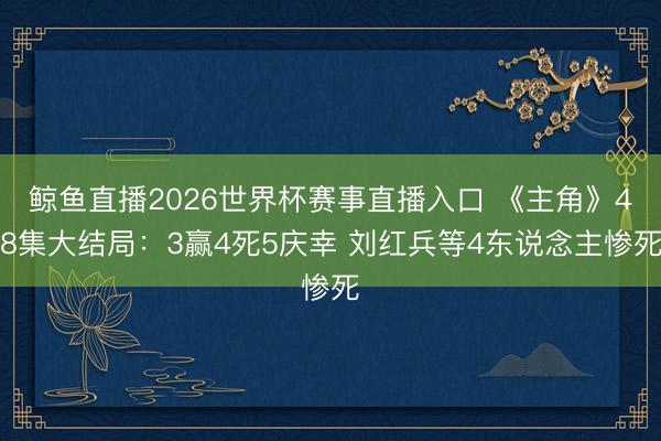 鲸鱼直播2026世界杯赛事直播入口 《主角》48集大结局：3赢4死5庆幸 刘红兵等4东说念主惨死