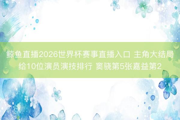 鲸鱼直播2026世界杯赛事直播入口 主角大结局给10位演员演技排行 窦骁第5张嘉益第2