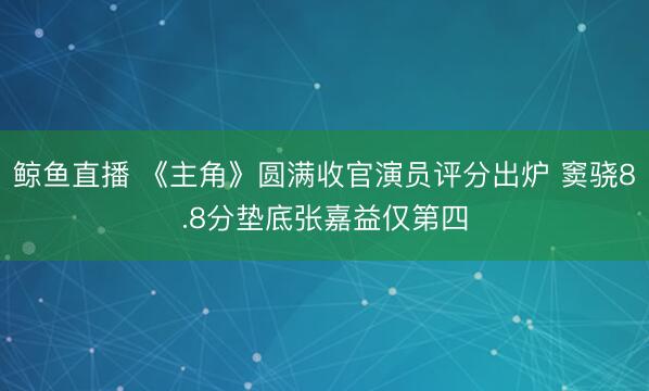 鲸鱼直播 《主角》圆满收官演员评分出炉 窦骁8.8分垫底张嘉益仅第四