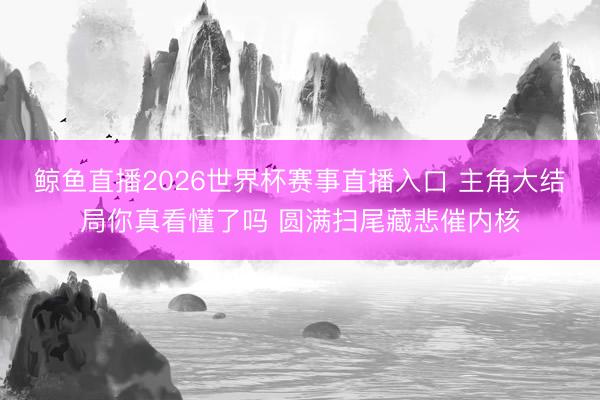 鲸鱼直播2026世界杯赛事直播入口 主角大结局你真看懂了吗 圆满扫尾藏悲催内核