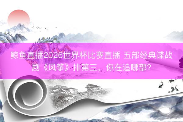 鲸鱼直播2026世界杯比赛直播 五部经典谍战剧《风筝》排第三，你在追哪部？