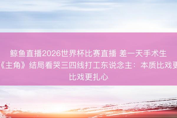 鲸鱼直播2026世界杯比赛直播 差一天手术生效！《主角》结局看哭三四线打工东说念主：本质比戏更扎心
