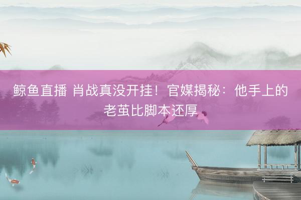 鲸鱼直播 肖战真没开挂！官媒揭秘：他手上的老茧比脚本还厚