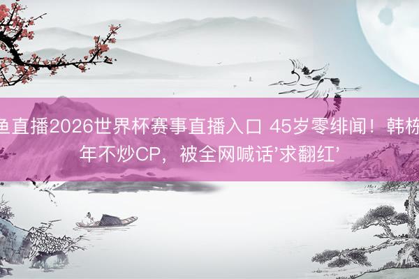 鲸鱼直播2026世界杯赛事直播入口 45岁零绯闻！韩栋20年不炒CP，被全网喊话'求翻红'