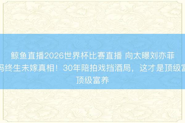 鲸鱼直播2026世界杯比赛直播 向太曝刘亦菲姆妈终生未嫁真相！30年陪拍戏挡酒局，这才是顶级富养