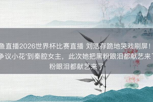 鲸鱼直播2026世界杯比赛直播 刘浩存跪地哭戏刷屏！从'争议小花'到秦腔女主，此次她把黑粉眼泪都献艺来了