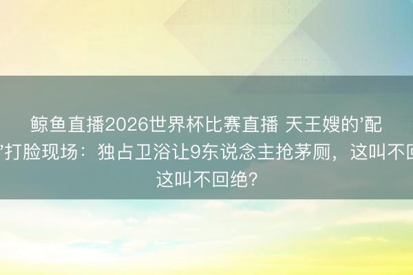 鲸鱼直播2026世界杯比赛直播 天王嫂的'配得感'打脸现场：独占卫浴让9东说念主抢茅厕，这叫不回绝？