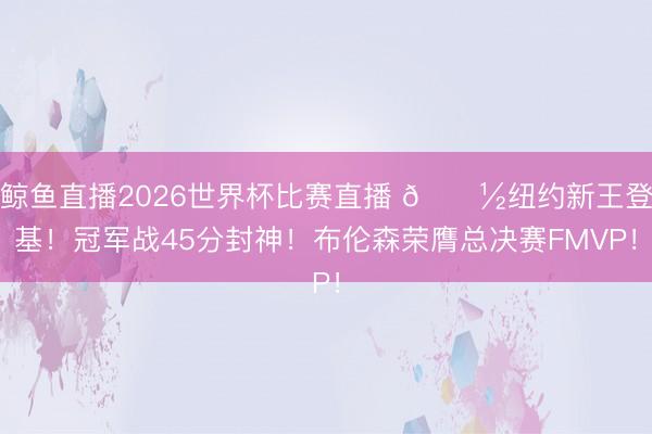 鲸鱼直播2026世界杯比赛直播 🗽纽约新王登基！冠军战45分封神！布伦森荣膺总决赛FMVP！