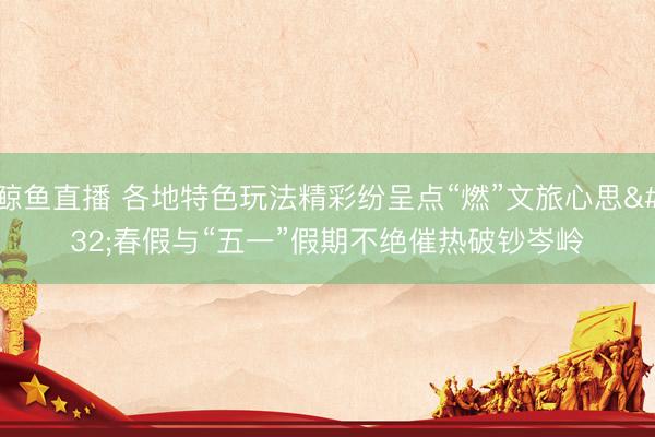 鲸鱼直播 各地特色玩法精彩纷呈点“燃”文旅心思 春假与“五一”假期不绝催热破钞岑岭