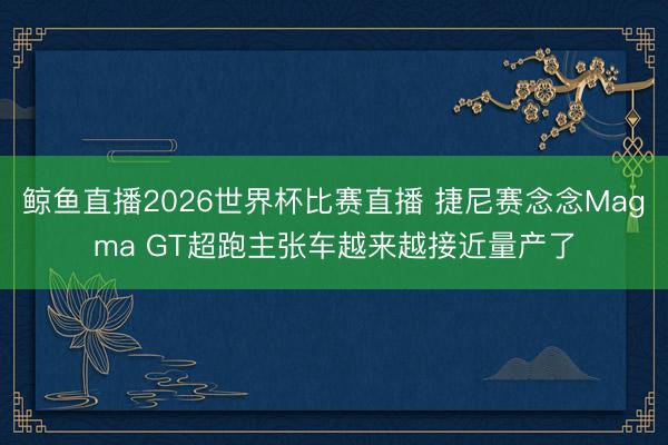 鲸鱼直播2026世界杯比赛直播 捷尼赛念念Magma GT超跑主张车越来越接近量产了