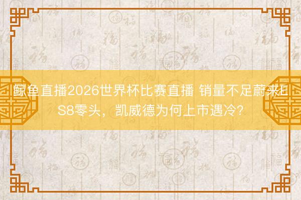 鲸鱼直播2026世界杯比赛直播 销量不足蔚来ES8零头，凯威德为何上市遇冷？