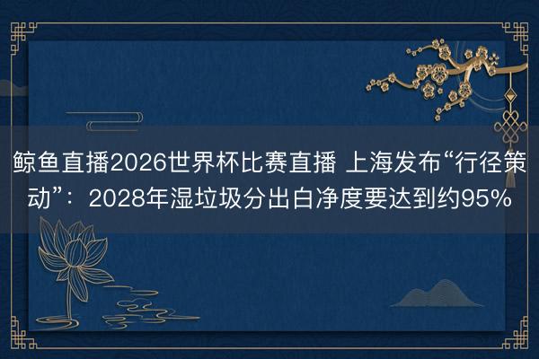 鲸鱼直播2026世界杯比赛直播 上海发布“行径策动”：2028年湿垃圾分出白净度要达到约95%