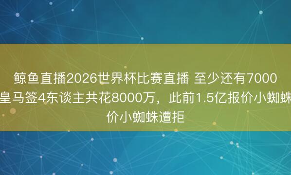 鲸鱼直播2026世界杯比赛直播 至少还有7000万！皇马签4东谈主共花8000万，此前1.5亿报价小蜘蛛遭拒