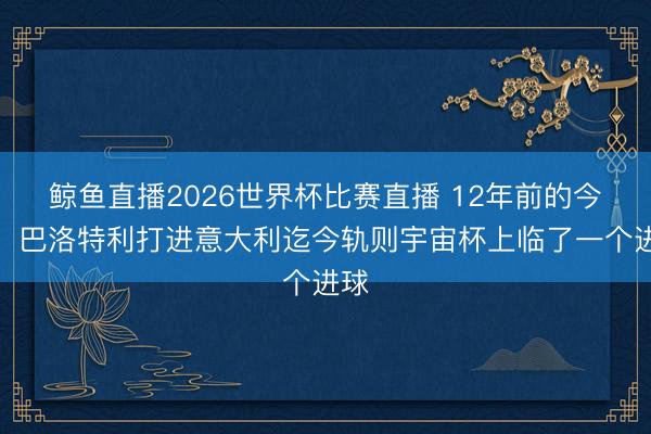 鲸鱼直播2026世界杯比赛直播 12年前的今天：巴洛特利打进意大利迄今轨则宇宙杯上临了一个进球