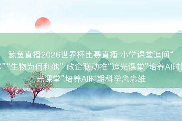 鲸鱼直播2026世界杯比赛直播 小学课堂追问“穿着为何御寒”“生物为何利他” 政企联动推“追光课堂”培养AI时期科学念念维