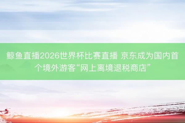鲸鱼直播2026世界杯比赛直播 京东成为国内首个境外游客“网上离境退税商店”