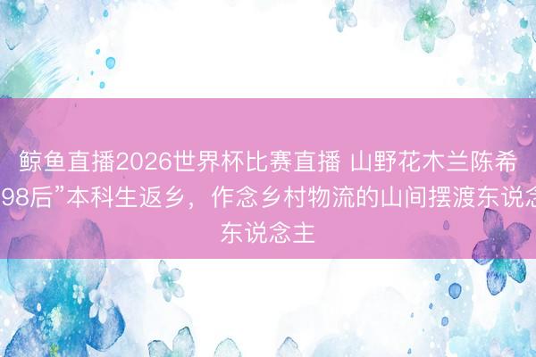 鲸鱼直播2026世界杯比赛直播 山野花木兰陈希：“98后”本科生返乡，作念乡村物流的山间摆渡东说念主