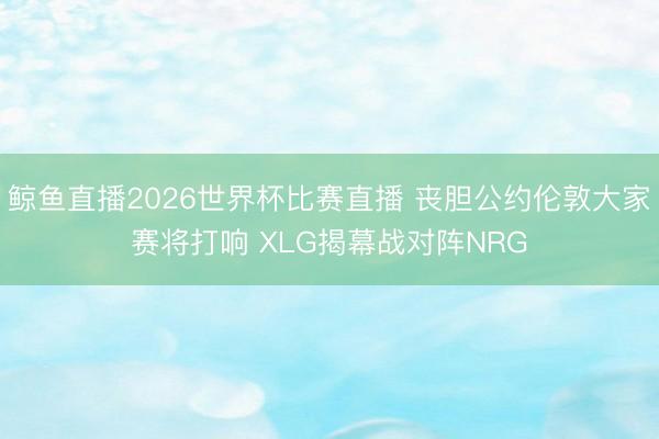 鲸鱼直播2026世界杯比赛直播 丧胆公约伦敦大家赛将打响 XLG揭幕战对阵NRG