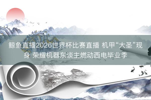 鲸鱼直播2026世界杯比赛直播 机甲“大圣”现身 荣耀机器东谈主燃动西电毕业季