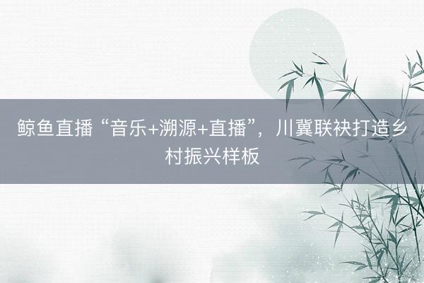 鲸鱼直播 “音乐+溯源+直播”，川冀联袂打造乡村振兴样板