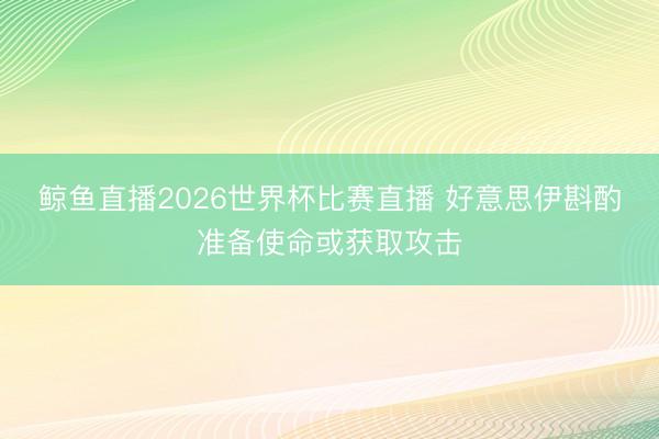 鲸鱼直播2026世界杯比赛直播 好意思伊斟酌准备使命或获取攻击