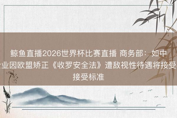 鲸鱼直播2026世界杯比赛直播 商务部：如中国企业因欧盟矫正《收罗安全法》遭敌视性待遇将接受标准