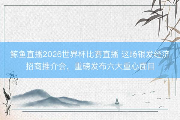 鲸鱼直播2026世界杯比赛直播 这场银发经济招商推介会，重磅发布六大重心面目