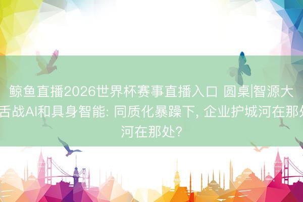 鲸鱼直播2026世界杯赛事直播入口 圆桌|智源大会舌战AI和具身智能: 同质化暴躁下, 企业护城河在那处?