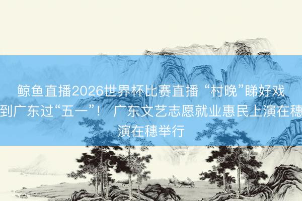 鲸鱼直播2026世界杯比赛直播 “村晚”睇好戏，请到广东过“五一”！ 广东文艺志愿就业惠民上演在穗举行