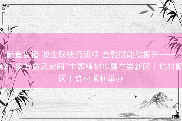 鲸鱼直播 政企联袂添新绿 金融赋能助振兴——“万村焕新·绿好意思家园”主题植树步履在崭新区丁坑村顺利举办