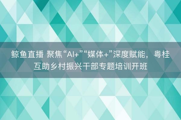 鲸鱼直播 聚焦“AI+”“媒体+”深度赋能，粤桂互助乡村振兴干部专题培训开班