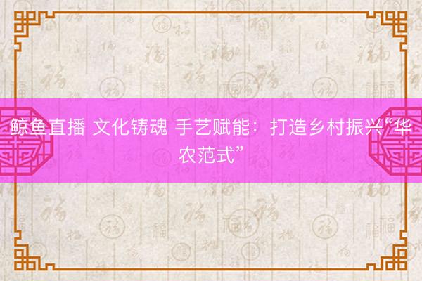 鲸鱼直播 文化铸魂 手艺赋能：打造乡村振兴“华农范式”
