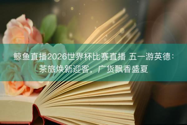 鲸鱼直播2026世界杯比赛直播 五一游英德：茶旅焕新迎客，广货飘香盛夏