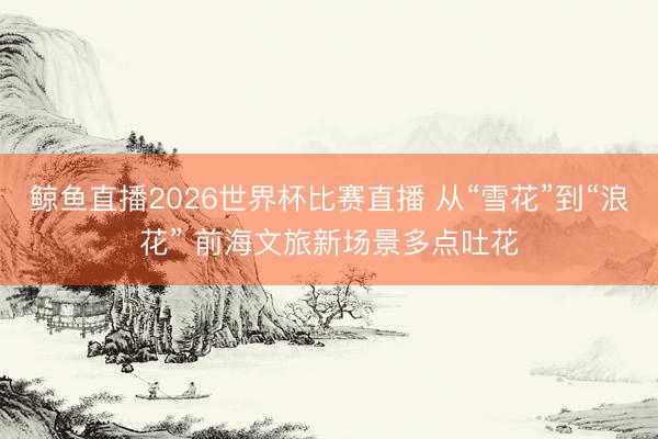 鲸鱼直播2026世界杯比赛直播 从“雪花”到“浪花” 前海文旅新场景多点吐花