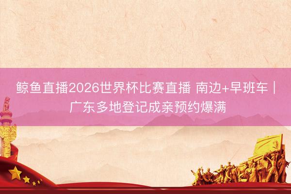 鲸鱼直播2026世界杯比赛直播 南边+早班车 | 广东多地登记成亲预约爆满