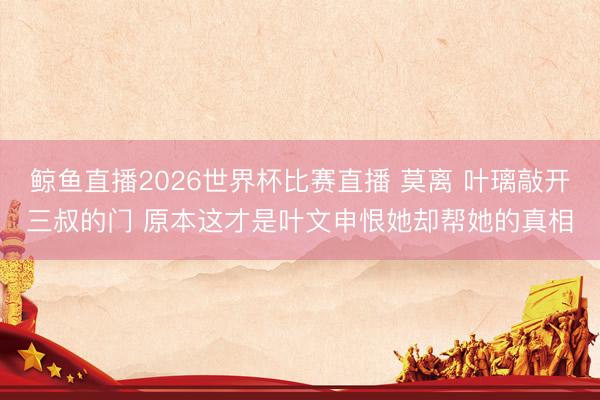 鲸鱼直播2026世界杯比赛直播 莫离 叶璃敲开三叔的门 原本这才是叶文申恨她却帮她的真相