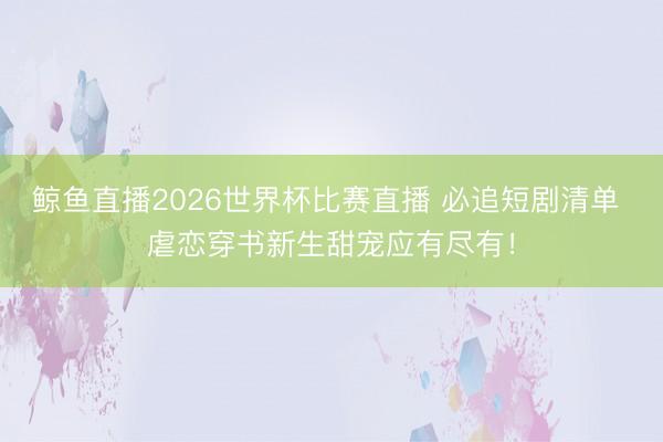 鲸鱼直播2026世界杯比赛直播 必追短剧清单 虐恋穿书新生甜宠应有尽有！