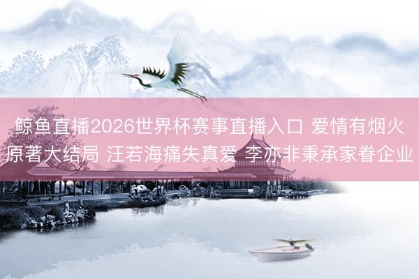 鲸鱼直播2026世界杯赛事直播入口 爱情有烟火原著大结局 汪若海痛失真爱 李亦非秉承家眷企业