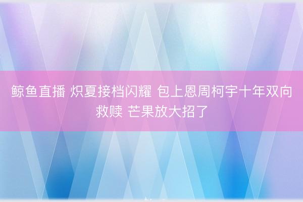 鲸鱼直播 炽夏接档闪耀 包上恩周柯宇十年双向救赎 芒果放大招了