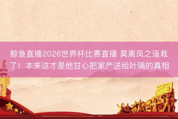 鲸鱼直播2026世界杯比赛直播 莫离凤之遥栽了！本来这才是他甘心把家产送给叶璃的真相