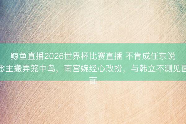 鲸鱼直播2026世界杯比赛直播 不肯成任东说念主搬弄笼中鸟，南宫婉经心改扮，与韩立不测见面
