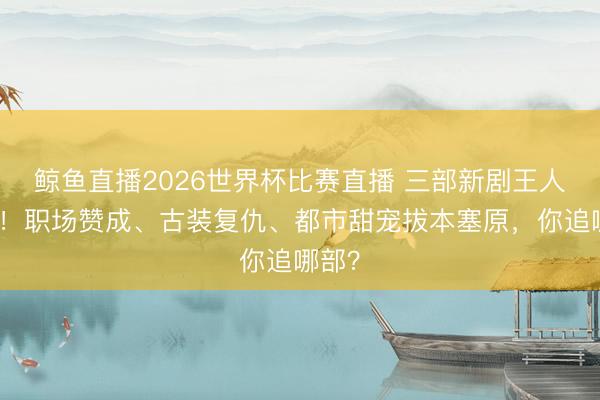 鲸鱼直播2026世界杯比赛直播 三部新剧王人上线！职场赞成、古装复仇、都市甜宠拔本塞原，你追哪部？