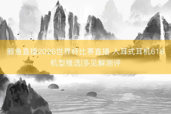 鲸鱼直播2026世界杯比赛直播 入耳式耳机618机型推选|多见解测评