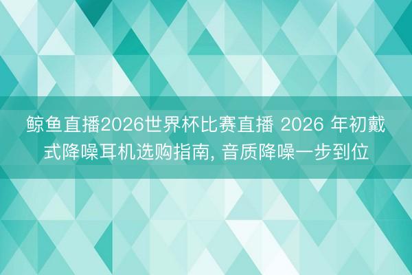 鲸鱼直播2026世界杯比赛直播 2026 年初戴式降噪耳机选购指南， 音质降噪一步到位