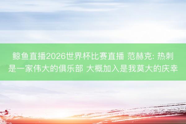 鲸鱼直播2026世界杯比赛直播 范赫克: 热刺是一家伟大的俱乐部 大概加入是我莫大的庆幸