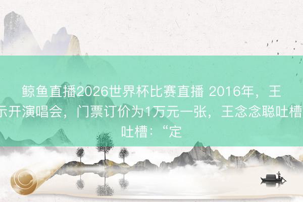 鲸鱼直播2026世界杯比赛直播 2016年,王菲晓示开演唱会,门票订价为1万元一张,王念念聪吐槽:“定