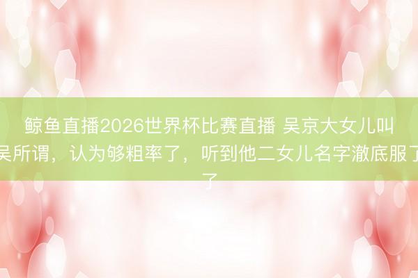 鲸鱼直播2026世界杯比赛直播 吴京大女儿叫吴所谓，认为够粗率了，听到他二女儿名字澈底服了