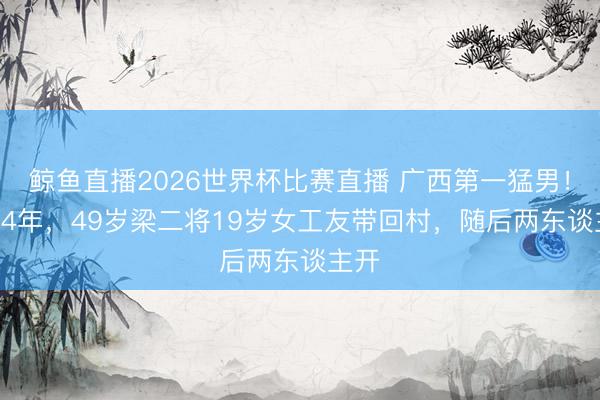 鲸鱼直播2026世界杯比赛直播 广西第一猛男!1994年,49岁梁二将19岁女工友带回村,随后两东谈主开