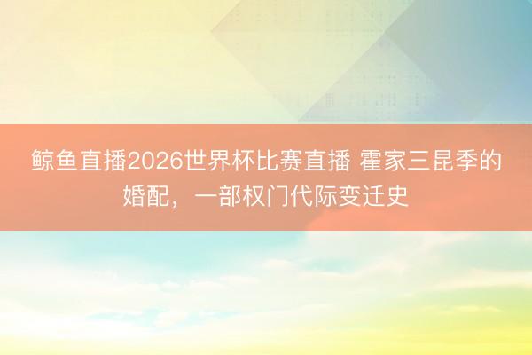 鲸鱼直播2026世界杯比赛直播 霍家三昆季的婚配,一部权门代际变迁史