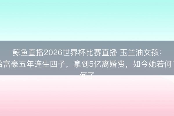 鲸鱼直播2026世界杯比赛直播 玉兰油女孩:给富豪五年连生四子,拿到5亿离婚费,如今她若何了